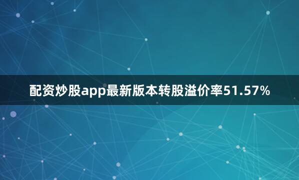 配资炒股app最新版本转股溢价率51.57%