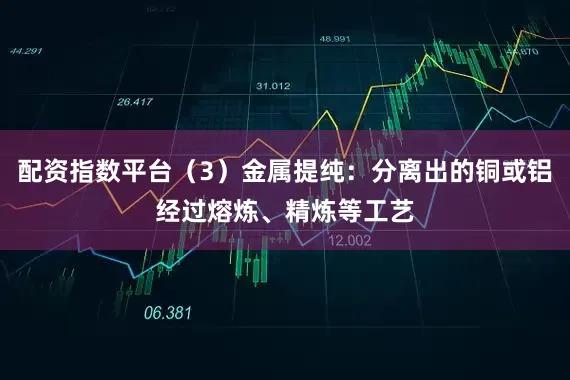 配资指数平台（3）金属提纯：分离出的铜或铝经过熔炼、精炼等工艺