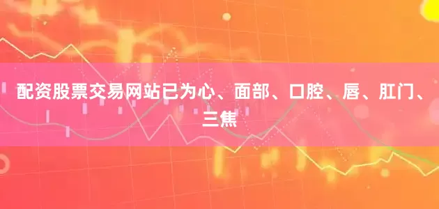 配资股票交易网站已为心、面部、口腔、唇、肛门、三焦