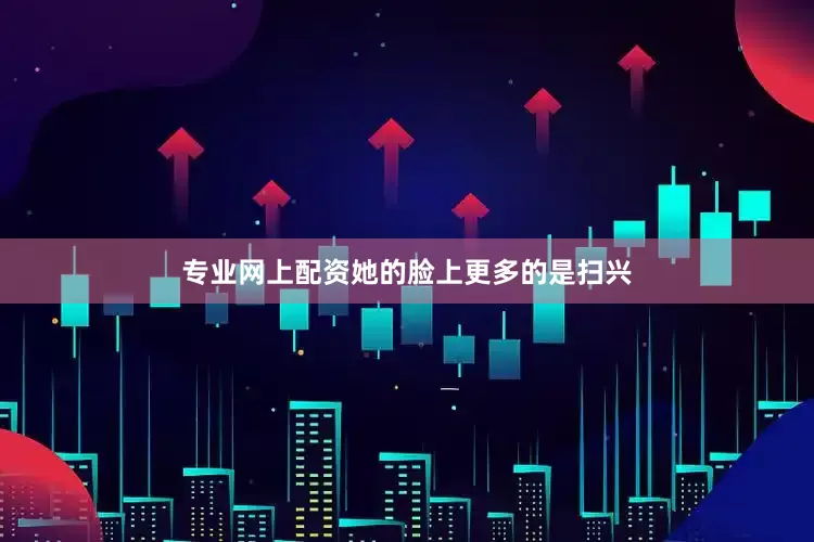 专业网上配资她的脸上更多的是扫兴