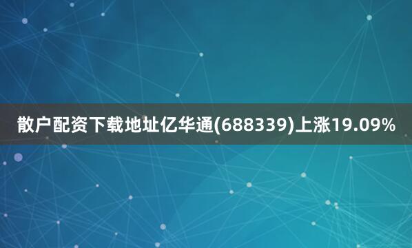 散户配资下载地址亿华通(688339)上涨19.09%