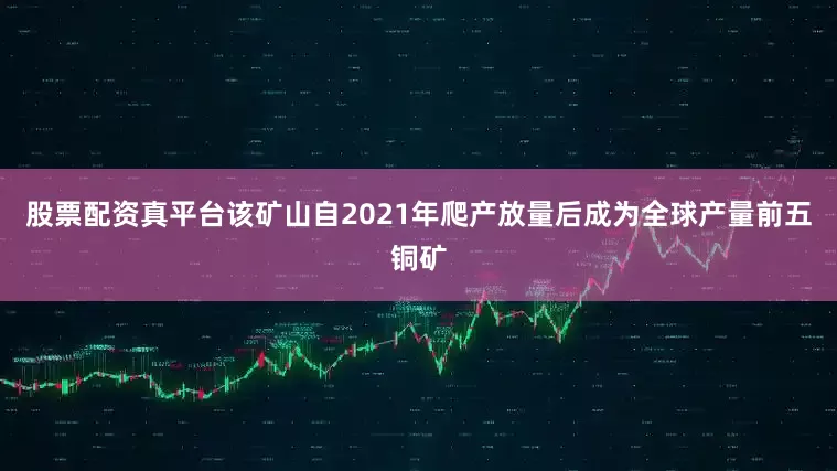 股票配资真平台该矿山自2021年爬产放量后成为全球产量前五铜矿