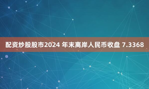 配资炒股股市2024 年末离岸人民币收盘 7.3368