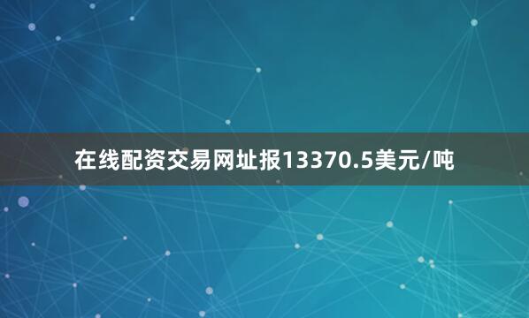 在线配资交易网址报13370.5美元/吨