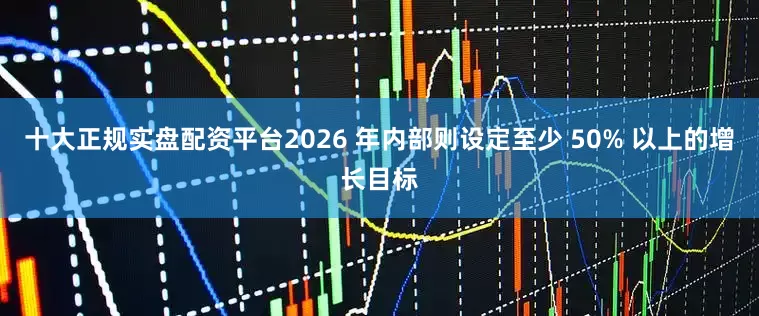 十大正规实盘配资平台2026 年内部则设定至少 50% 以上的增长目标
