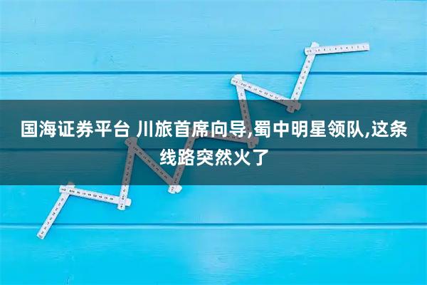 国海证券平台 川旅首席向导,蜀中明星领队,这条线路突然火了