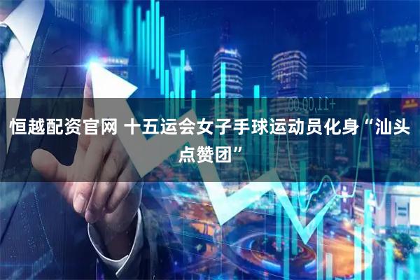 恒越配资官网 十五运会女子手球运动员化身“汕头点赞团”