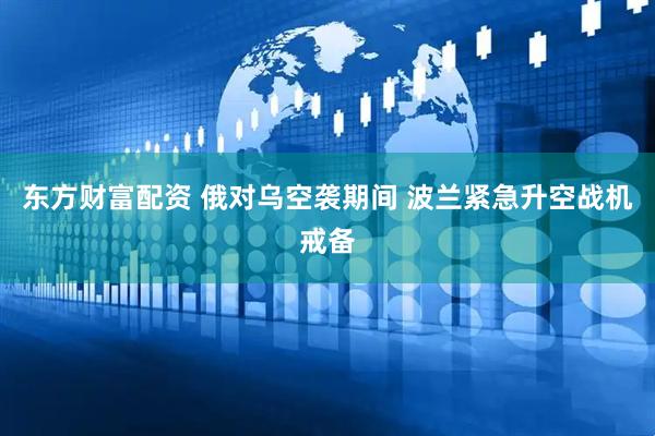 东方财富配资 俄对乌空袭期间 波兰紧急升空战机戒备