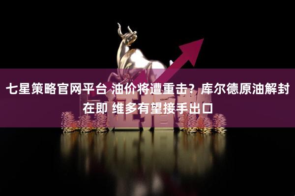 七星策略官网平台 油价将遭重击？库尔德原油解封在即 维多有望接手出口
