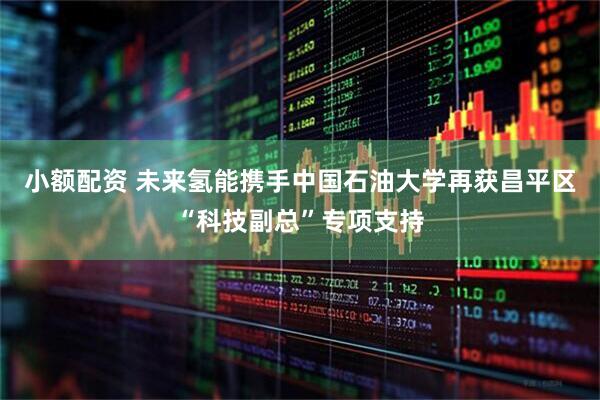 小额配资 未来氢能携手中国石油大学再获昌平区“科技副总”专项支持
