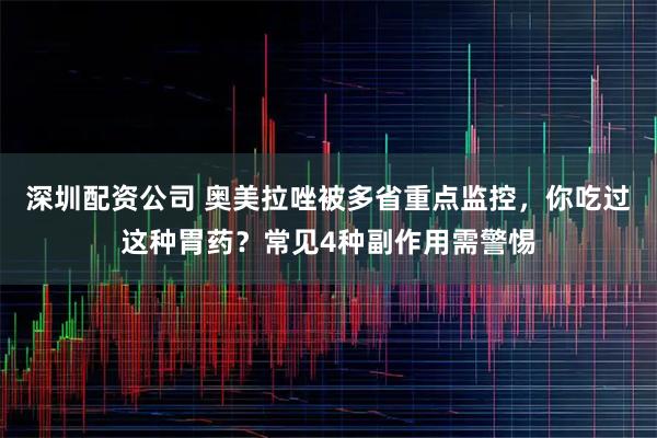 深圳配资公司 奥美拉唑被多省重点监控，你吃过这种胃药？常见4种副作用需警惕