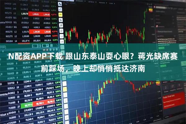 N配资APP下载 跟山东泰山耍心眼？蒋光缺席赛前踩场，晚上却悄悄抵达济南