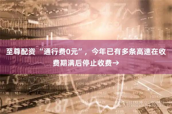 至尊配资 “通行费0元”，今年已有多条高速在收费期满后停止收费→