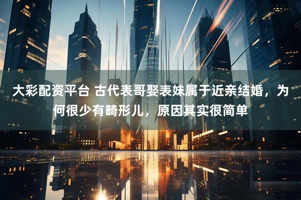 大彩配资平台 古代表哥娶表妹属于近亲结婚，为何很少有畸形儿，原因其实很简单