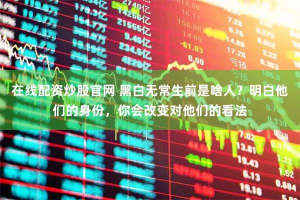 在线配资炒股官网 黑白无常生前是啥人？明白他们的身份，你会改变对他们的看法