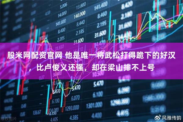 股米网配资官网 他是唯一将武松打得跪下的好汉，比卢俊义还强，却在梁山排不上号