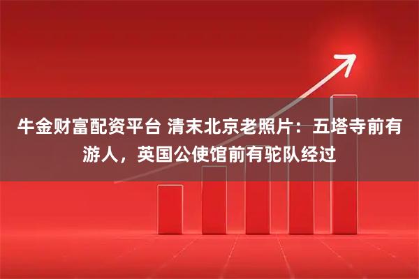 牛金财富配资平台 清末北京老照片：五塔寺前有游人，英国公使馆前有驼队经过