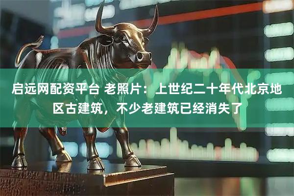 启远网配资平台 老照片：上世纪二十年代北京地区古建筑，不少老建筑已经消失了