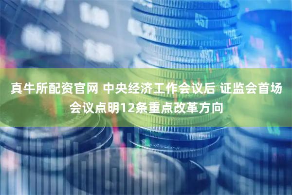 真牛所配资官网 中央经济工作会议后 证监会首场会议点明12条重点改革方向