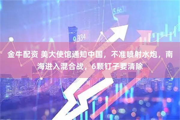 金牛配资 美大使馆通知中国，不准喷射水炮，南海进入混合战，6颗钉子要清除