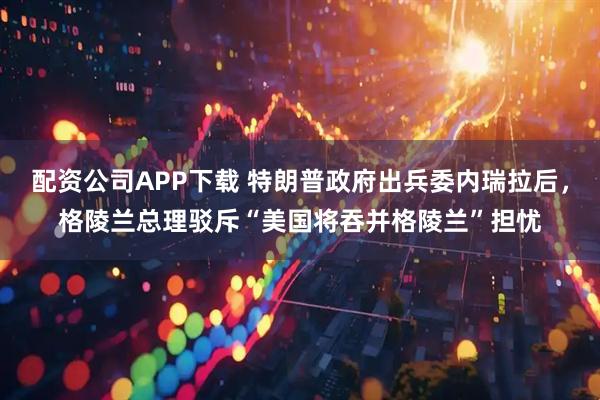 配资公司APP下载 特朗普政府出兵委内瑞拉后，格陵兰总理驳斥“美国将吞并格陵兰”担忧