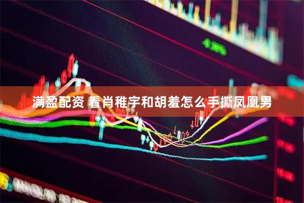 满盈配资 看肖稚宇和胡羞怎么手撕凤凰男